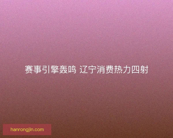 赛事引擎轰鸣 辽宁消费热力四射