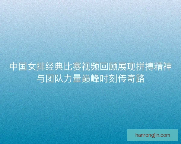中国女排经典比赛视频回顾展现拼搏精神与团队力量巅峰时刻传奇路 中国女排经典比赛视频回顾展现拼搏精神与团队力量巅峰时刻传奇路