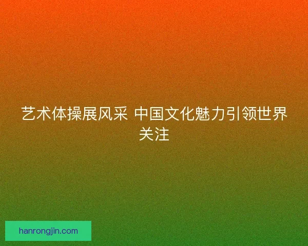 艺术体操展风采 中国文化魅力引领世界关注 艺术体操展风采 中国文化魅力引领世界关注