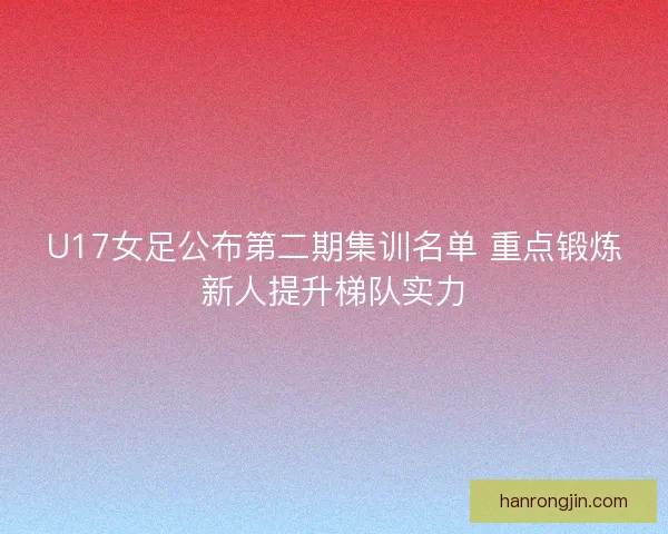 U17女足公布第二期集训名单 重点锻炼新人提升梯队实力