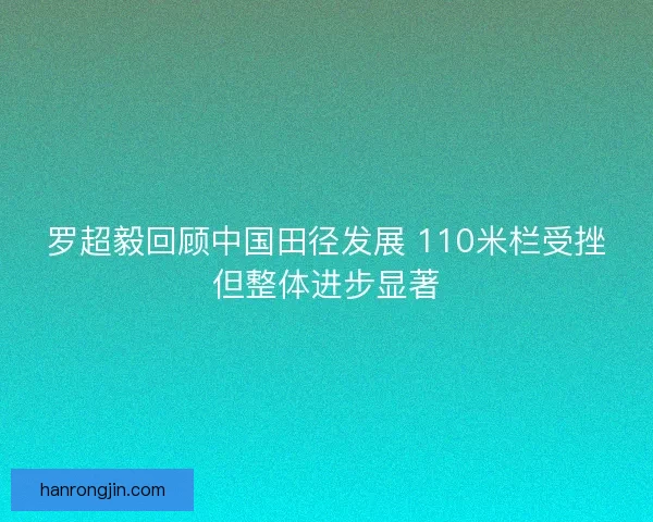 罗超毅回顾中国田径发展 110米栏受挫但整体进步显著