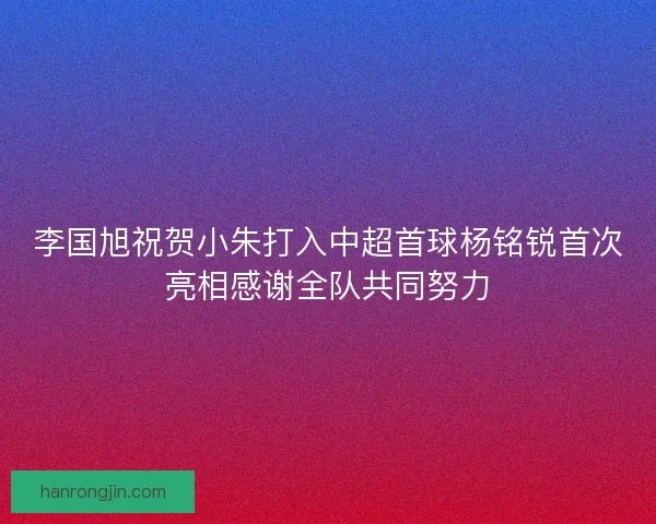 李国旭祝贺小朱打入中超首球杨铭锐首次亮相感谢全队共同努力