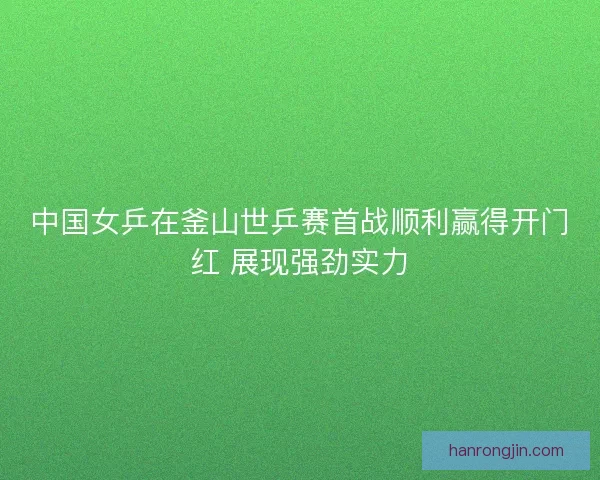 中国女乒在釜山世乒赛首战顺利赢得开门红 展现强劲实力