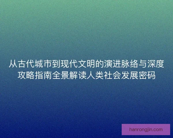 从古代城市到现代文明的演进脉络与深度攻略指南全景解读人类社会发展密码