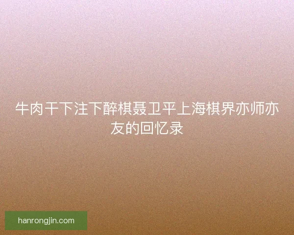 牛肉干下注下醉棋聂卫平上海棋界亦师亦友的回忆录