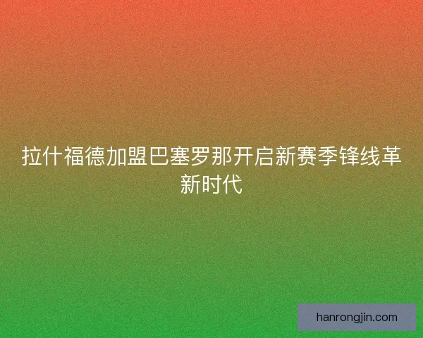 拉什福德加盟巴塞罗那开启新赛季锋线革新时代