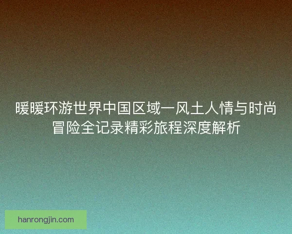 暖暖环游世界中国区域一风土人情与时尚冒险全记录精彩旅程深度解析