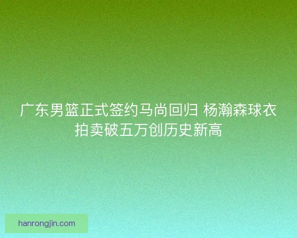 广东男篮正式签约马尚回归 杨瀚森球衣拍卖破五万创历史新高 广东男篮正式签约马尚回归 杨瀚森球衣拍卖破五万创历史新高