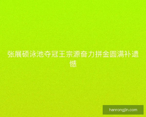 张展硕泳池夺冠王宗源奋力拼金圆满补遗憾