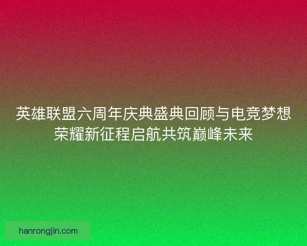 英雄联盟六周年庆典盛典回顾与电竞梦想荣耀新征程启航共筑巅峰未来