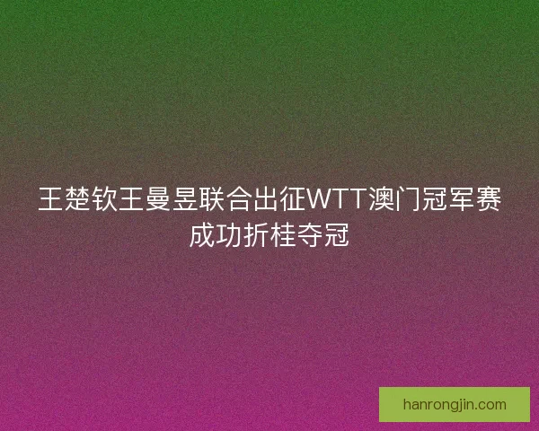 王楚钦王曼昱联合出征WTT澳门冠军赛成功折桂夺冠 王楚钦王曼昱联合出征WTT澳门冠军赛成功折桂夺冠