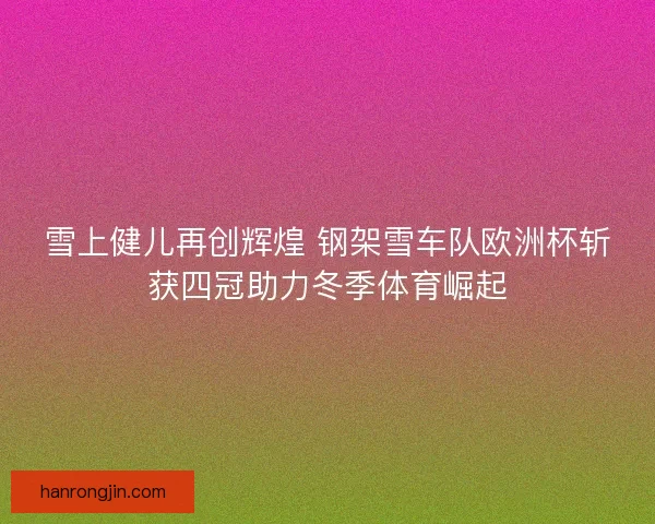 雪上健儿再创辉煌 钢架雪车队欧洲杯斩获四冠助力冬季体育崛起