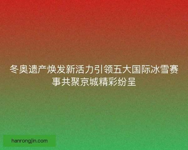 冬奥遗产焕发新活力引领五大国际冰雪赛事共聚京城精彩纷呈