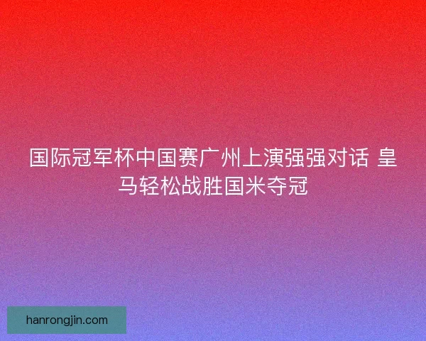 国际冠军杯中国赛广州上演强强对话 皇马轻松战胜国米夺冠