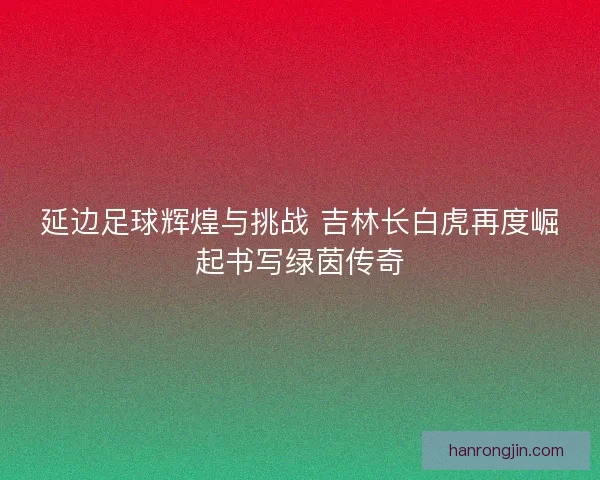 延边足球辉煌与挑战 吉林长白虎再度崛起书写绿茵传奇