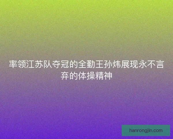 率领江苏队夺冠的全勤王孙炜展现永不言弃的体操精神