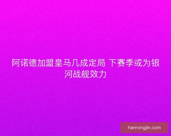 阿诺德加盟皇马几成定局 下赛季或为银河战舰效力