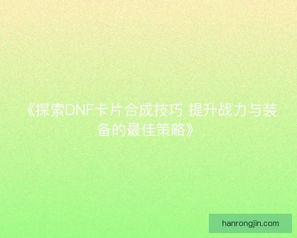 《探索DNF卡片合成技巧 提升战力与装备的最佳策略》